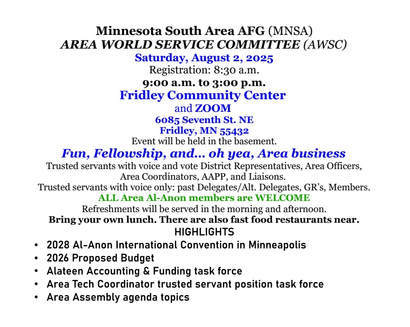 MNSA AWSC Meeting
9 am - 3 pm Sat 8/2/25
Registrationat 8:30 AM
Fridley Community Center, 6085 7th St. N, Fridley, MN 55432 in basement
and on Zoom
Any Al-Anon or Alateen may attend but only members of the AWSC have
voice or vote
The AWSC in the Area World Service Committe, a steering committe for the
area.
Morning and afternoon refreshments will be provided, but you are
responsible for your lunch
Some Highlights:
2028 Al-Anon Internation Vonventsion will be in Minneapols
Presentation and approval of the 2026 budget
Report of Alateen &ampp; Fundsing task forcee
Aresa Tech Coordinator trusted servant position task force
October Assembnly agenda topics