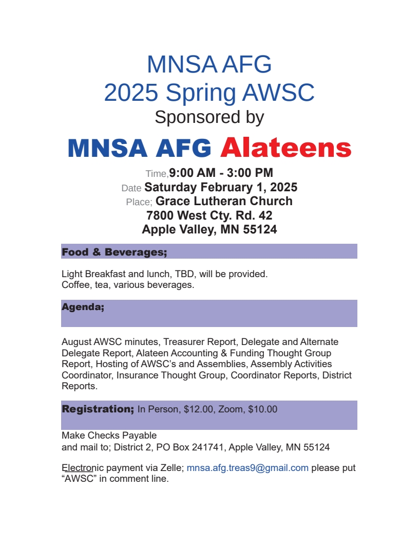 MNSA Al-Anon 2025 Spring AWSC Meeting
Sponsords by MNSA Alateens
9 AM - 3 PM Sat Feb 1 at Grace Lutheran Church, 7800 West Cty Rd 24, 
Apple Valley, MN
Provided: Light breakfast and lunch, beverages
Agenda: August AWSC minutes, reports from Delegate, Alternate Delegate,
Alateen Funding Thought Force, Hostings of AWSCs and Assemblies,
Insurance Thought Group, Coordinators, District Representatives
Registration: $12 in person, $10.00 on Zoom
Send check payable to District 2 to District 2, PO Box 241741, Apple Valley, MN 55124