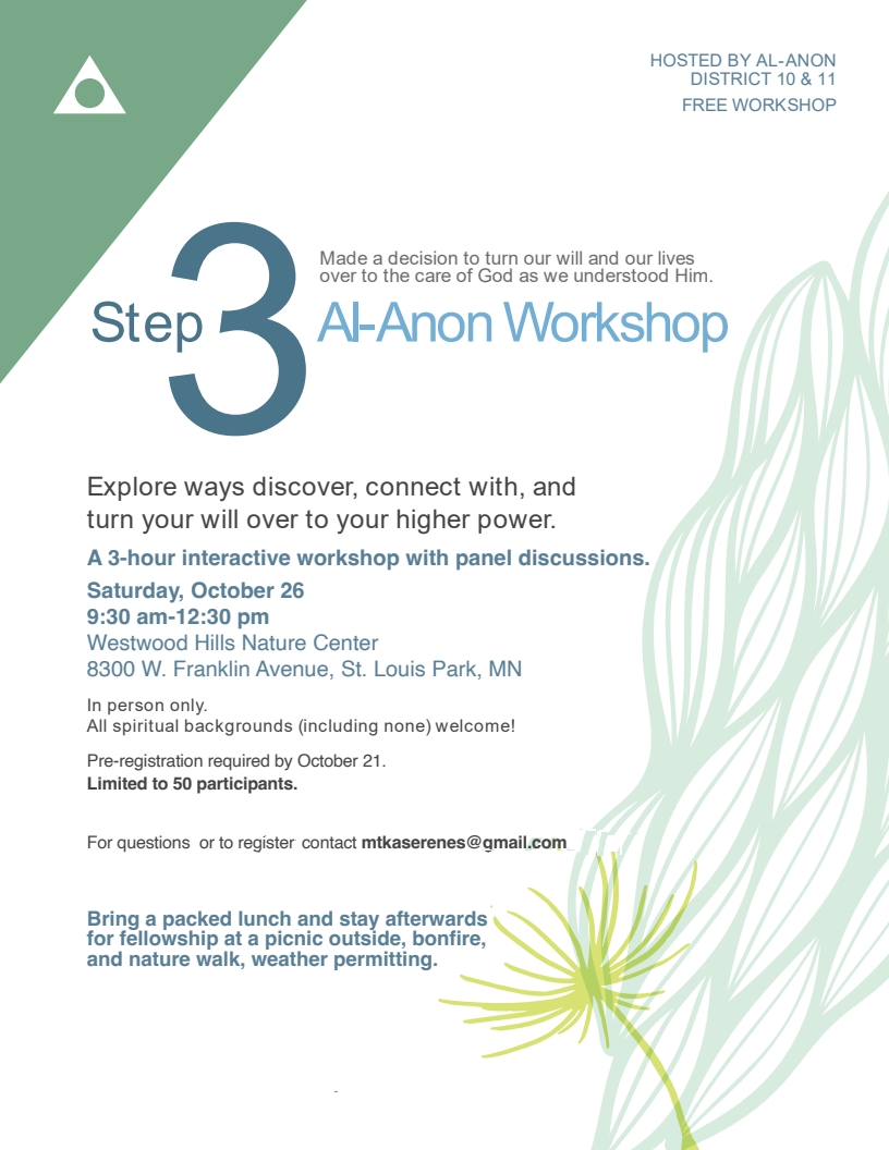 Step 3 AlAnon Workshop
Explore ways to discover, connect with, and turn your will over to your
higher power
A 3 hour interactive workshops with panel discussions.
9:30 am - 12:30 pm Sat 10/26/24
at Westwood Hills Nature Center
8300 W Franklin Ave, St. Louis Park
Pre-register by 10/21/24 by emailing mtkaserenes@gmail.com
Limited to 50 participants.
Bring a packed lunch and stay afterwards for fellowhip at a picnic
outide, bonfire, and nature walkd, weather permitting