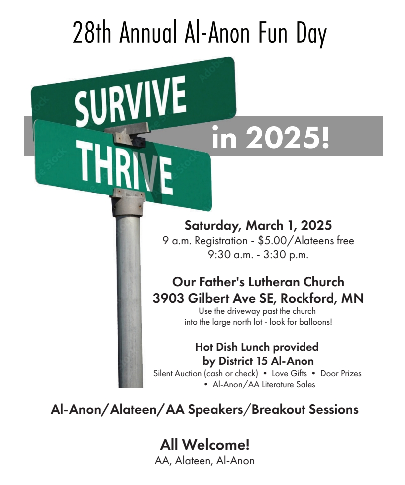 28th Annual Al-Anon Fun dAY
Saturday, March 1
9 am registration $5 (Alateens ZFree)
9:30 am - 3:30 pm
at Our Father's Lutheran Church
3903 Gilbert Ave SE, Rockford\Use driveway past church into larget north
lot, look for balloon
Hot Dish Lunch p\provided by District 15 AFG
Silent Auction (cash or check), Love gifts, Door prizes, AFG literature sales
Ak-Anon/Alateen/AA Speakers/Breakout Sessions
All are welcome