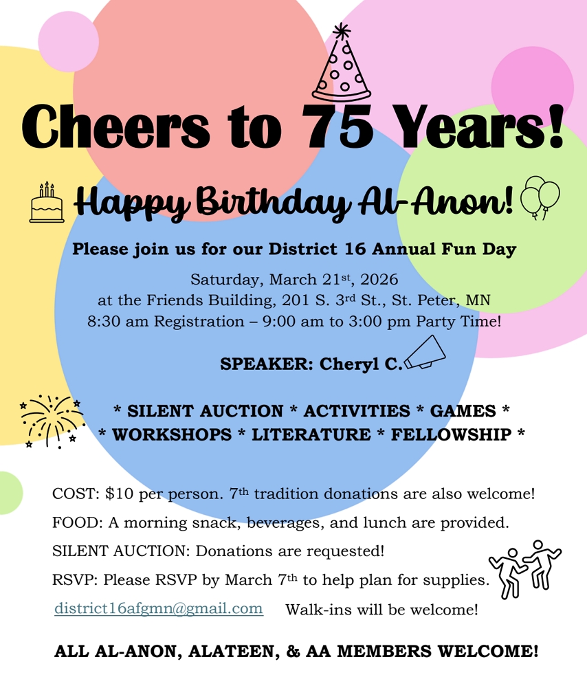 Cheers to 75 Years!
Happy Birthday Al-Anon
Please join us for our District 16 Annual Fun Day
Sat 3/21/26 at Friends Bldg 201 S 3rd St, St. Peter
8:30 am Registration, 9 to 3 Party Time!
Speaker: Cheryl C
SILENT AUCTION, ACTIVITIES, GAMES, WORKSHOPS, LITERATURE, FELLOWSHIP
cOST: $10, 7TH TRADITION DONATIONS WELCOME
Donations for silent auction are requested!
RSVP by 3/7 to district16afgmn@gmail.com. Walk-ins will be welcome
ALL AL-ANON, ALATEEN & AA MEMBERS WELCOME! 