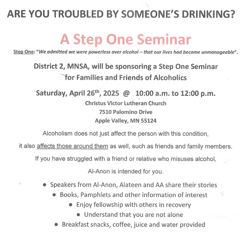 Are You Troubled by Someone's Drinking
A Step One Seminar
Sponsored by Al-Anon District 2
10 AM to Noon Sat., Apr 26, 2025
Christus Victor Lutheran Church, 7510 Palomino Drive, Apple Valley, MN
Al-Anon, Alateen and AA speakers
Books, pamphlets, etc available
Breakfast snacks, coffee, juikce and water provided