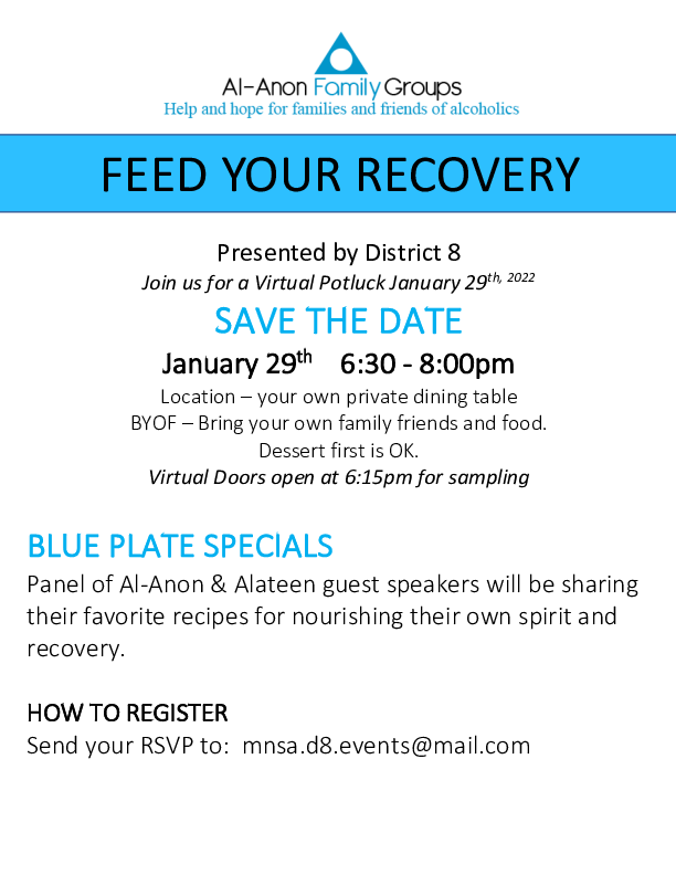 FEED YOUR RECOVERS
District 8 Virtual Potluck Jan 29, 2022 6:30 - 8:00 pm
Door opens @ 6:15.  Eat your own food at home and hear a panel of Al-Anon
and Alateen speakers.
RSVP to mnsa.d8.events@mail.com to get Zoom meeting details