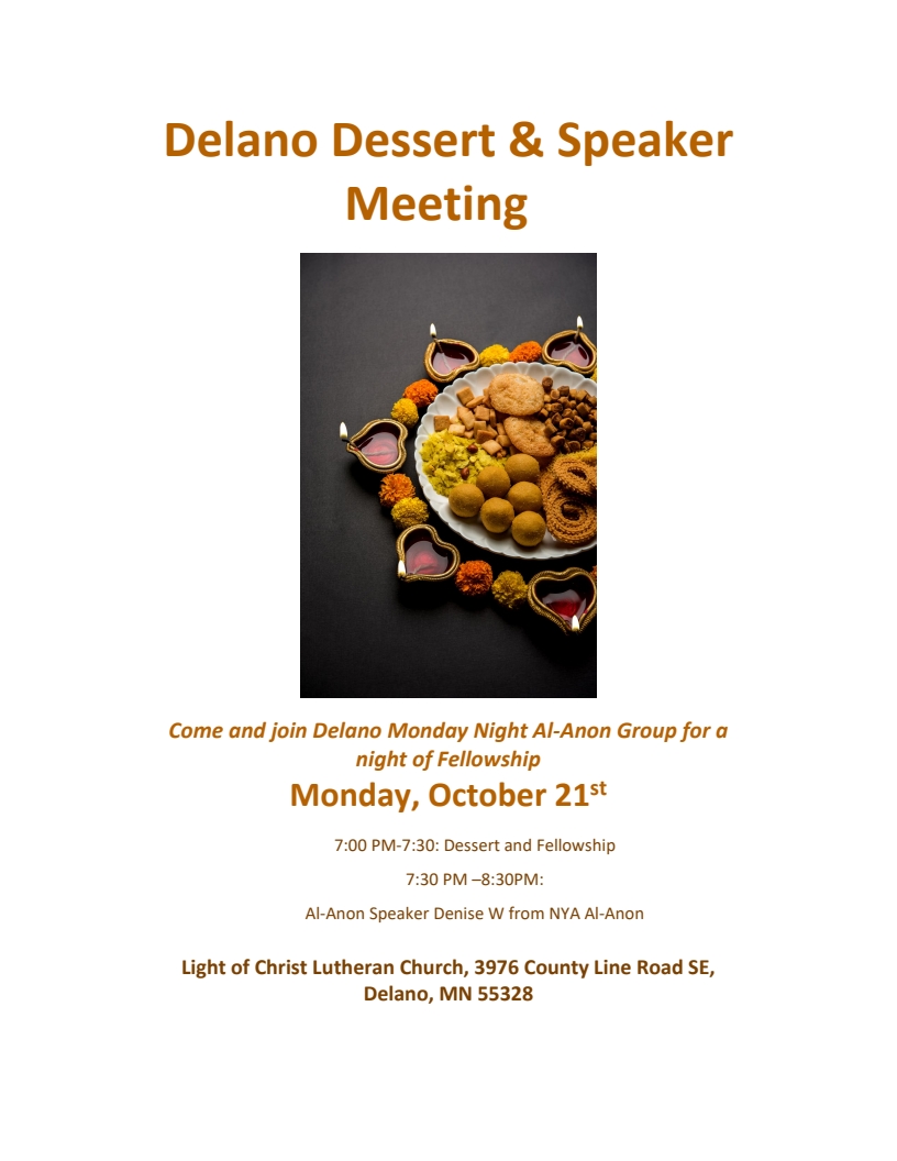 Delano Dessert & Speaker Meeting
Hosted by Delano Monday Nighyt Al-Anon
Monday, October 12
7:00 PM - 7:30 PM: Dessert and Fellowship
7:30 PM - 8:30 PM: Al-Anon speaker Denise W from NYA Step Al-Anon
At Light of Christ Lutheran Church, 39076 County Line Road SE, Delano 55328