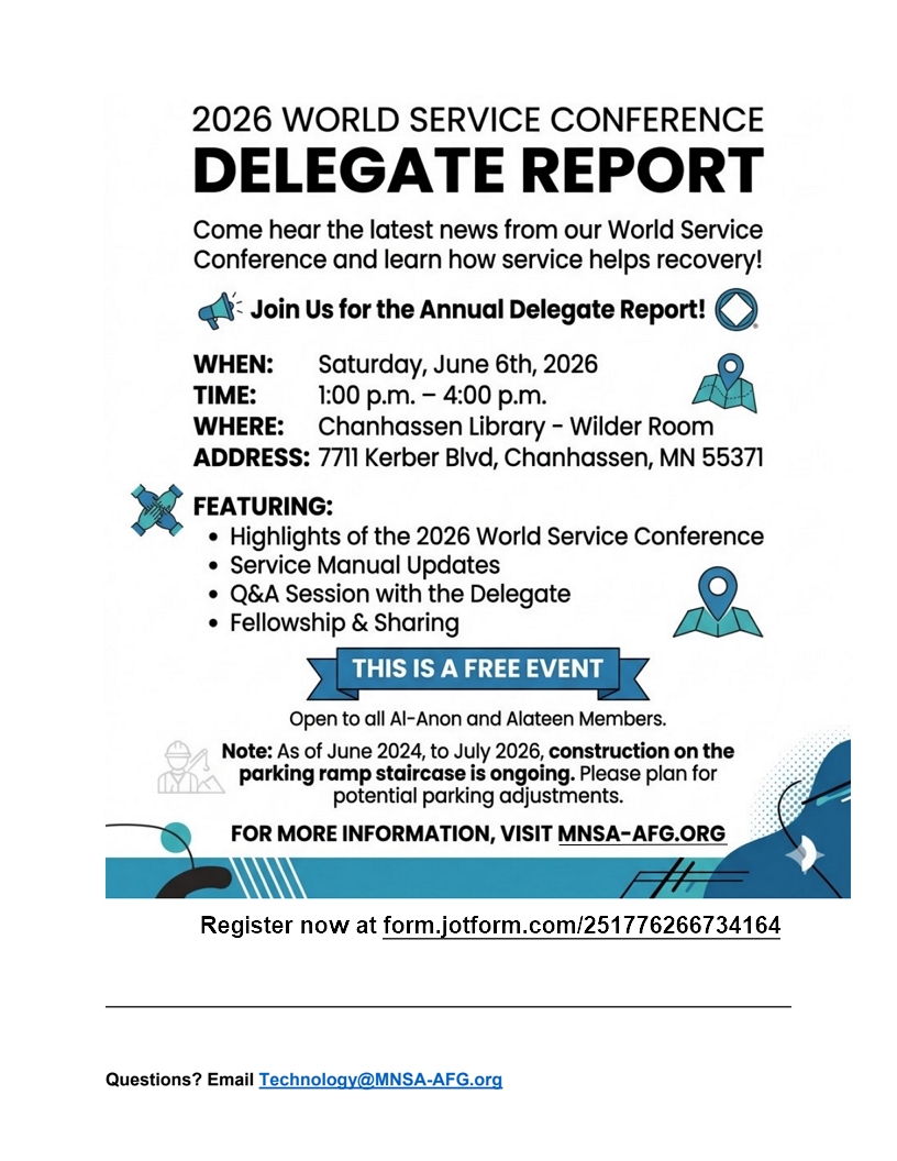 2026 World Service Conference Delegate's Report
Hear the latest news fromthe WSC & lEARN HOW SERVICE HELPS RECOVERY!
1 - 4 PM sat, June 6 at Chanhassand Library - Wilder Room, 7711 Kerber
Blvd, Chanhassan
Featuring
Highlights of 2026 WSC
Service Manual Updates,
Q&A Session with the DAelegate, Fellowship and sharing
This si a free event aopen to all Al-Anon and Alateen members
For mor information, visit mnsa-afg.org
Register now at heeps://form.jotform.com/251776266734164
