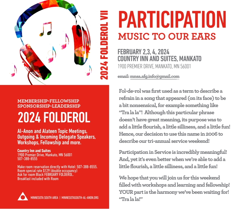 PARTICIPATION - Music to our ears
2024 Folderol, Feb 2, 3, 4, 2024 at Country Inn and Suites, Mankato
1900 Premiedr Drive, Mankato, MN 56001
Al-Anon, Alateen topic meetings, talks by outgoing and incoming Delegates
Workshops, Fellowship and more
Make reservation directly with hotel, 507-388-8555
Special rate $129 (double occupancy), ask for room block FEBRUARY FOLDEROL. 