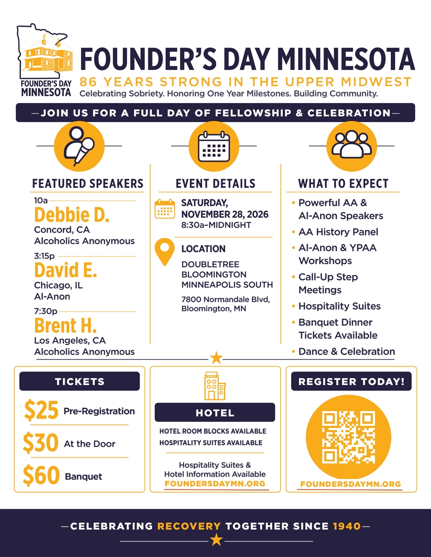 Founder's Day Minnesota
Saturday, November 28 at DoubleTree Bloomington 7800 Normandale Blvd,
Bloominton, MN
Speakers: 10 am  Debbie D, Concord CA, AA; 3:15 pm David E, C hicago, IL, Al-Anon
Brent 7:30 pm Brent H, Los Angeles, CA, AA
6:30 pm Banquet
Pre-register at foundersdaymn.org
Celebrating Recovery Together Since 1940