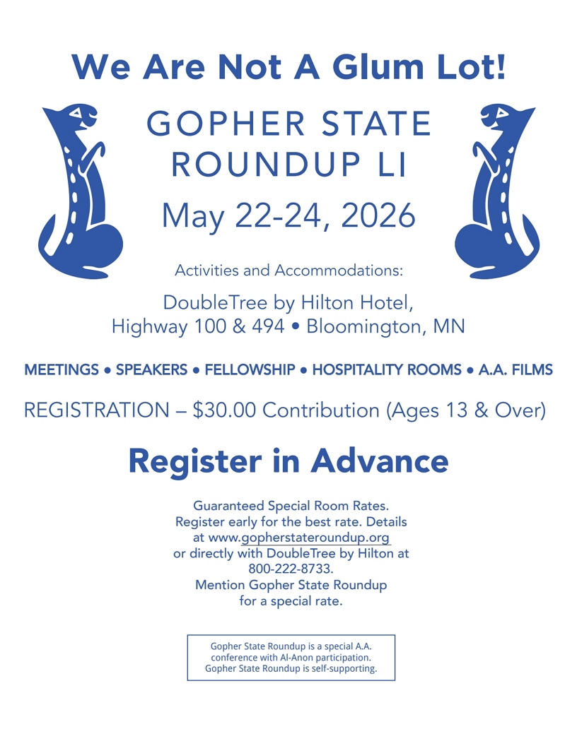 We Are Not a Glub Lot!
GOPHER STATE ROUNDUP LI
May 22-24, 2026
DoubleTree by Hilton Hotel, Highway 100 & 494, Bloomington, MN
Meetings, Speakers, Fellowship, Hospitality Rooms, AA Films
Registration $30.00 contribution (Ages 13 and over free)
Register in Advance at gopherstateroundup.org
Book rooms directly with hotal at 800-222-8733, mention Gopher State
Roundup for special rate