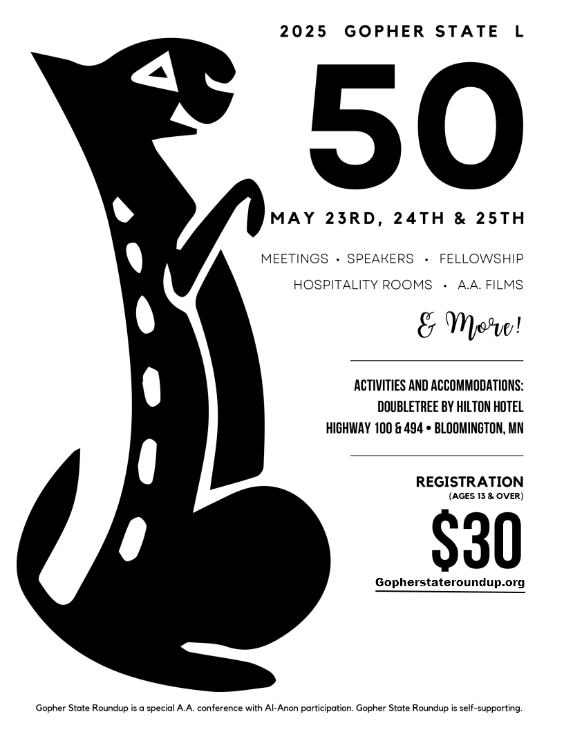 2025 Gopher State L
 50
May 23rd, 24th & 25th
Meetings, Speakersm Fellowship, Hospitality Rooms, AA Films & more
Activities and accommodates at DoubleTree by Hilton Hotels, Highway 100
& I495, Bloomington, MN
Registration: $30 at gopherstateroundup.org
Gopher State Roundup is a special AA conference with Al-Anon participation.
Gopher State Roundup is Self Supporting