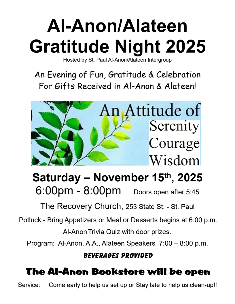 Al-Anon/Alateen Gratitude Night 2025
Hosted by St. Paul Al-Anon/Alateen Intergroup
An Attitude of Serenity Courage Wisdom
6 - 8 pm Sat. Nov. 15
The Recovery Church, 253 State St., St. Paul, MN
Doors open at 5:45
Potluck at 6 PM - Bring Appetizers or Meal or Desserts
Al-Anon Quiz with door prizes
Beverage provided
Al-Anon Bookstore will be open
Come early to help set upt or Stay late to help clean-up!!