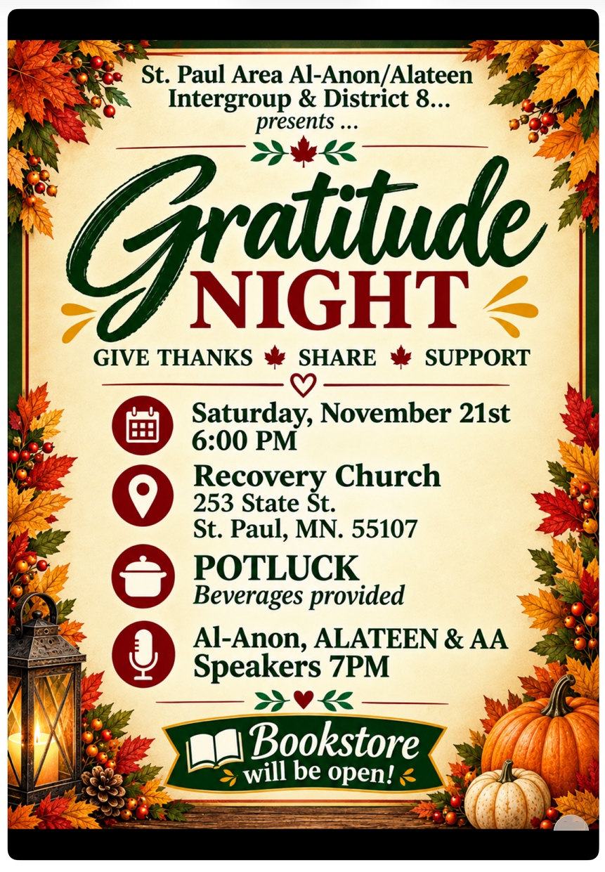 St. Paul Area Al-Anon/Alateen Intergroup and District 8 present
Gratitude Night 2026
Give Thanks Share, Support
6 PM Sat, Nov 21st at Recovery Chruch, 253 State Street, Saint Paul
POTLUCK, beverages provided
Al-Anon, Alateen & AA Speakers 7 PM