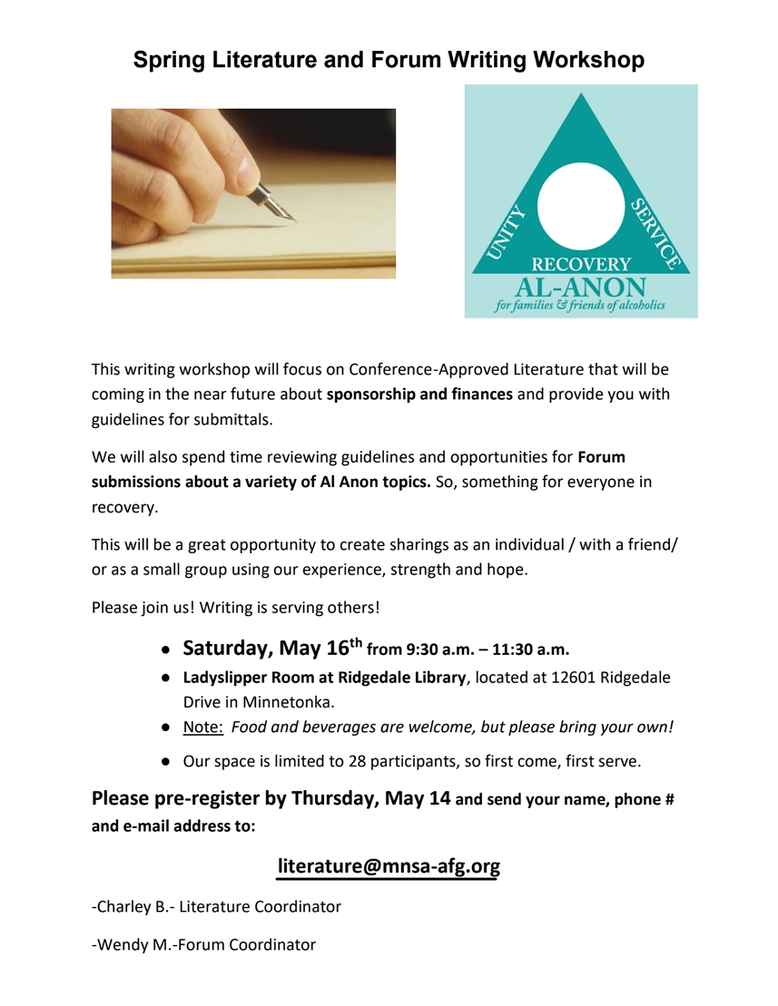 Spring Literature andf Forum Writing Workshop
9:30 - 11:30 am Saturday, May 16 at Ladyslipper Room At 
Ridgedale Library, 12601 Ridgedale Drive, Minnetonka
This will focus on Conference-Approved Literature that will be coming in
the near future about sponsorship and finances and provide you with
guidelines for submittals.
We will also spend time reviewing guidelines and opportunites for Forum
submissions about a variety of Al-Anon topics.
Space limited to 28 participants.
Pre-register by Thursday, May 14. Send name, phone #, email address to literature@mnsa-afg.org