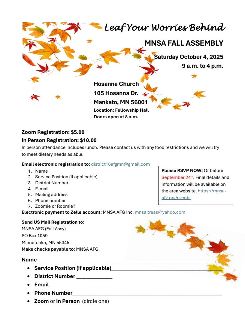 MNSA Fall Assembly, SaT, oCT 4, 9 AM - 4 PM
Hosanna Church, 105 Hosanna Drive, Mankato, MN 56001
in Fellowship Hall
Doors open at 8 AM
Registration fee: In-person $10, On Zoom: $5.00
Email electronic registration to district16afgmn@gmail.com
Electronic payment to Zelle accout MNSA AFG Inc. mnsa.treas@yahoo.com
Include name, service position, district number, email, mail address,
phone number, Zoomie or Roomie
US mail registration to MNSA AFG {FAall Assembly), PO Box 1059,
Minnetonka, MN 55345. Checks Payable to MNSA AFG
