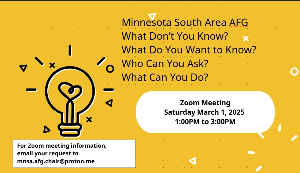 Minnesota South Area AFG
What Don't You Know?
What Do You Want to know?
Who Can You Ask?
What Can You Do?

Zoom Meeting Sat, March 1, 1 PM to 3 PM

For Zoom meeting information, email your request to mnsa.afg.chair@proton.me