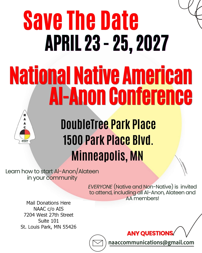 Save the date: April 23-25, 2027
National Native American Al-Anon COnference
DoubleTree Park Place Hotel, 1500 Park Place Blvd, Saint Louis Park, MN
EVERYONE (Native and Non-Native) is invited to attend, including all
Al-Anon, Alateen, and AA members
Mail donations to NAAC c/o AIS, 7204 W 27th St., Suite 101, St.Louis
Park, MN 55426
Questions? naaccommunications@gmail.com
