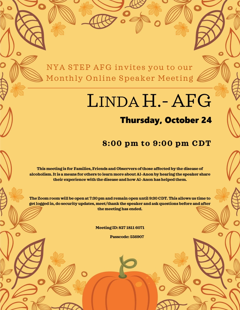 NYA Step Al-Anon Monthly Speaker Meeting
8 - 9 PM Thurs, Oct 24 on Zoom
Speaker: Linda H, AFG
Zoom room open 7:30-9:30 PM
Zoom meeting ID 827 1811 6071, Passcode 556907