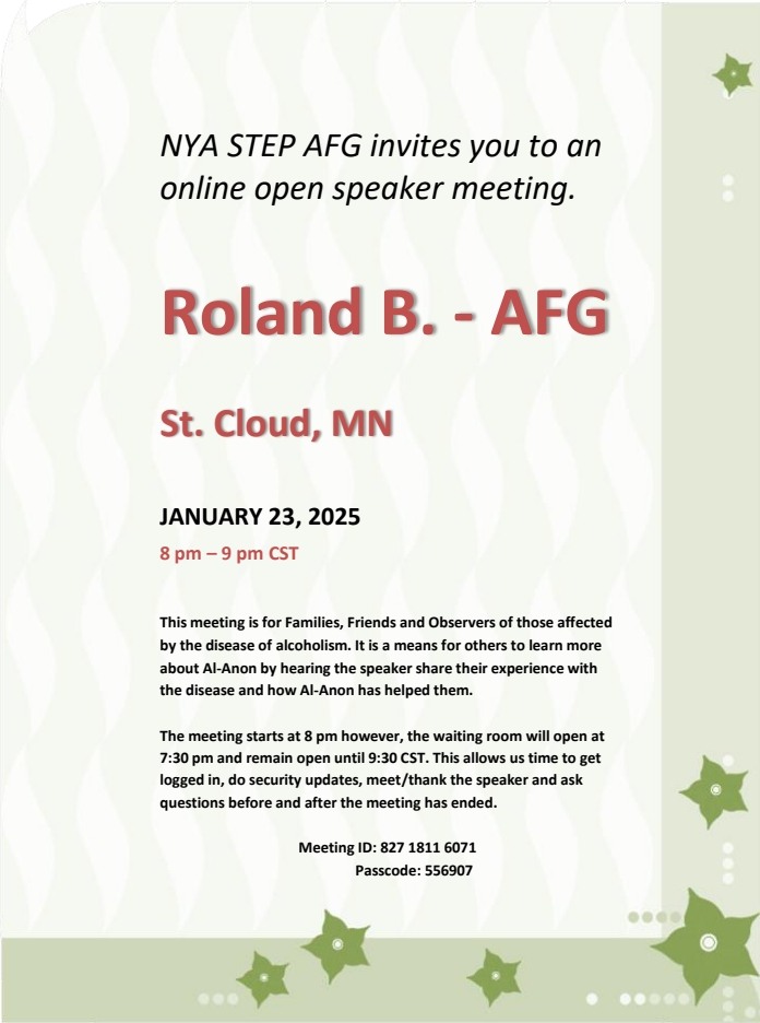 NYA Step ASFG invites you to an online open speaker meeting
8 - 9 om Thursday, January 23 on Zoom
Zoom room open from 7:30 - 9:30 pm
Speeaker: Roland B, AFG from Saint Cloud MN
Meeting ID 827 1811 6071, Passcode 556907