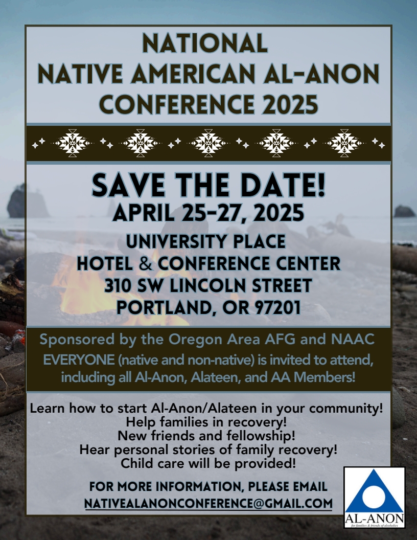 National Native American Al-Anon COnference 2025
April 25-27, 2025
University Place Hotel & Conference Center
310 SW Lincoln Street, Portlant, OR 97201
Sponsored by Oregon Area AFG and NAAC
Everyone (native & non-native) is invited to attend,
including asll Al-Anon, Alateen, and AA Members
Learn how to starft Al-Anon/Alateen in your community
Help families in recovery
New Friends and fellowship
Hear personal stories of family recover
Child care will be provieded
Email nativealanoncoverence@gmail.com for mor information