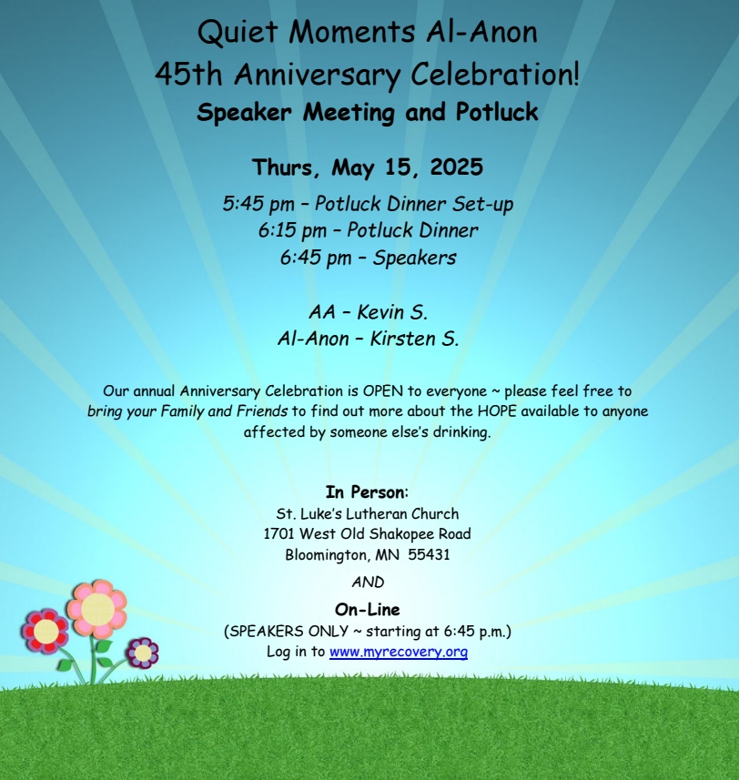 Quiet Moments Al-Anon 45th Anniversay Celebratyion
Speaker Meeting an Potluck
Thursday May 15
In Person at St. Luke's Lutheran Church, 1701 West Old Shakopee Rd
B;oomington
On-line starting 6L45 for speakers at www.myrecovery.org
5:45 pm potluck set-up
6:15 pm Potluck Dinner
6:45 pm speakers
Speakerts: AA - Kevin S, Al-Anon - Kirseen S