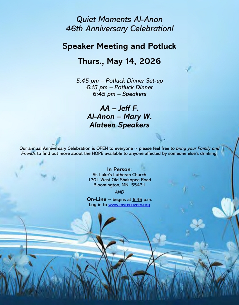 Quiet Moments Al-Anon 46th Anniversary Celebration
Speaker Meeting and Potlluck
Thurs, May 14 at St. Luke's Lutheran Church, 1701 W Old Shakoppee Rd
Bloomington and on Zoom
5:45 potluck setup, 6:15 potluck dinner, 6:45 speakers
AA: Jeff F
Al-Anon: Mary W
Alateen Speakers\Open to every one including family and friends
Zoom starts at 6:45. og into www.myrecovery.org