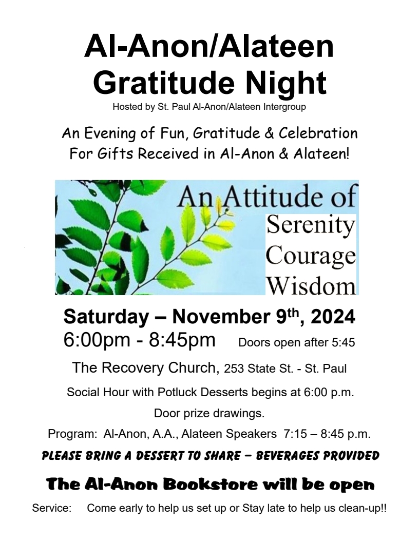 Al-Anon/Alateen Gratitude Night
Hosted by St. Paul Al-Anon/Alateen Intergroup
An evening of fun, gratitude & celebration for gifts received in
Al-Anon & Alateen!
An Attitude of Serenity, Courage, Wisdom
6:00pm - 8:45pm Sat Nov 9
The Recovery Church, 253 State St., St. Paul
6:00 Social hour with potluck dewssers
7:15-8:45 Al-Anon, AA, Alateen speakers
Please bring a dessert to shre
The Al-Anon Bookstore will be open