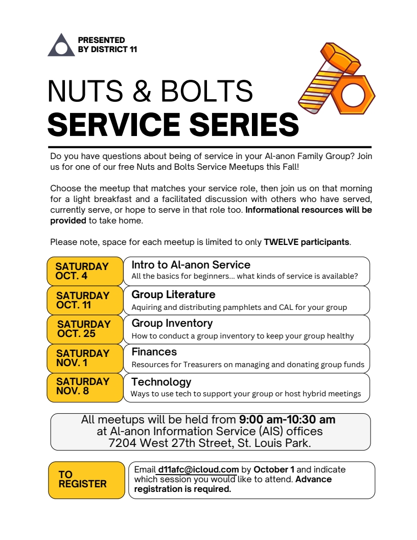 Nuts & Bolts Service Series
Do you have questions about being of service in your Al-anon Family Group? Join
us for one of our free Nuts and Bolts Service Meetups this Fall!
Choose the meetup that matches your service role, then join us on that morning
for a light breakfast and a facilitated discussion with others who have served,
currently serve, or hope to serve in that role too. Informational
resources will be provided to take home.
9:00 am to 10:30 am Saturdays at AIS office,
7204 W 27th St, Saint Louis Park
10/4: Introduction to AL-Anon Service
10/11 Group Literature
10/25 Group Inventory
11/1 Finances
11/8 Technology
Email d11afc@icloud.com by October 1 to register (required)
Only 12 participants per session