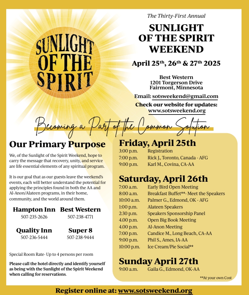 31st Annual Sunlight of the Spirit Weekend
Apr 24, 25, 26 2025 at Best Western, 1201 Torgerson Drive, Fairmont, MN
Email: sotsweekend@gmail.com, websitye is sotsweekend/org
Hotels: Hampton In 507-235-2626. Best Western 507-238-4771
Quality Inn 507-236-5444, Super 8 507-238-9444
Al-Anon Speakers: Rick J, Toronto, CA and Palmer G, Edmund, OK
AA Speakers: Karl M, Covina, CA, Candice M, Long Beach, CA, Phil S,
Ames. IA, Gaila G,Edmund, OK
Register online at www.sotsweekend.org